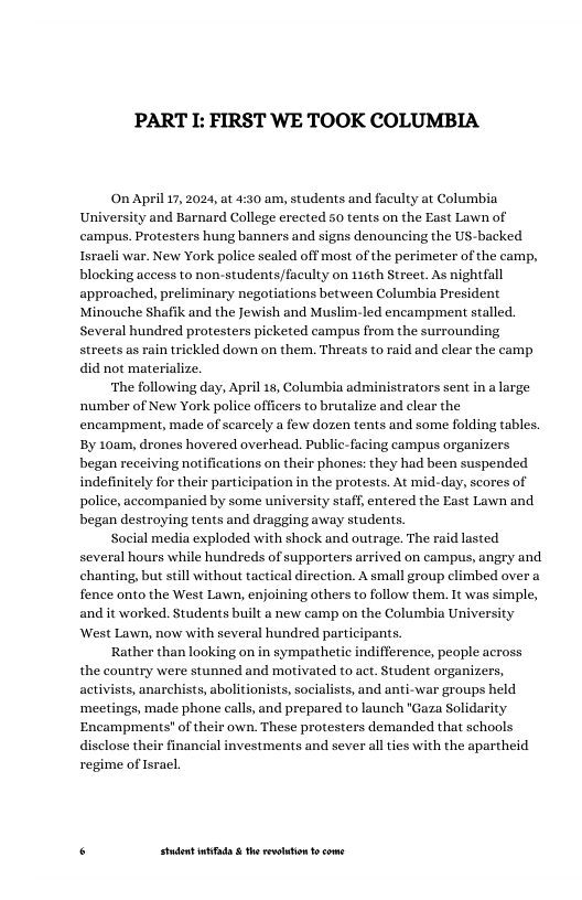 PART L: FIRST WE TOOK COLUMBIA  On April 17,2024, at 4:30 am, students and faculty at Columbia and Barnard College erected 50 tents on the East Lawn of campus. Protesters hung banners and signs denouncing the US-backed  blocking access to non-students/faculty on 116th Street. As nightfall approached, preliminary negotiations between Columbia President  Minouche Shafik and the Jewish and Muslim-led encampment stalled. Several hundred protesters picketed campus from the surrounding streets as rain trickled down on them. Threats to raid and clear the camp.  did not materialize.  ‘The following day, April 18, Columbia administrators sent in a large ‘number of New York police officers to brutalize and clear the encampment, made of scarcely a few dozen tents and some folding tables. By 10am, drones hovered overhead. Public-facing campus organizers began receiving notifications on their phones: they had been suspended indefinitely for their participation in the protests. At mid-day, scores of police, accompanied by some university staff, entered the East Lawn and began destroying tents and dragging away students.  Social media exploded with shock and outrage. The raid lasted several hours while hundreds of supporters arrived on campus, angry and chanting, but sill without tactical direction. A small group climbed over a fence onto the West Lawn, enjoining others to follow them. It was simple, and it worked. Students built a new camp on the Columbia University West Lawn, now with several hundred partic  Rather than looking on in sympathetic indifference, people across the country were stunned and motivated to act. Student organizers, activists, anarchists, abolitionists, socialists, and anti-war groups held ‘meetings, made phone calls, and prepared to launch "Gaza Solidarity Encampments" of their own. These protesters demanded that schools disclose their financial investments and sever all ties with the apartheid regime of Isracl  ants.  . Studet i the rvoltion o come 